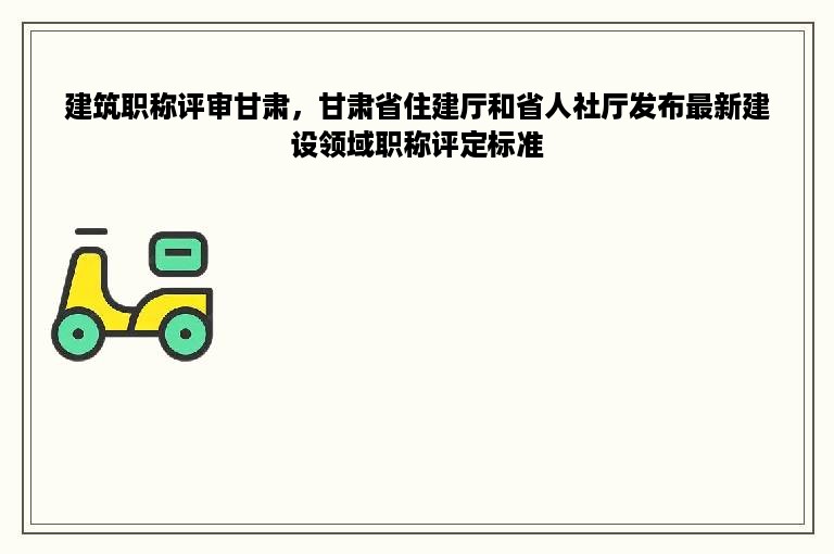 建筑职称评审甘肃，甘肃省住建厅和省人社厅发布最新建设领域职称评定标准