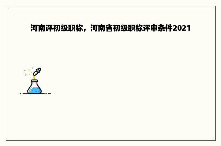 河南评初级职称，河南省初级职称评审条件2021