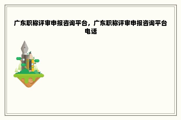 广东职称评审申报咨询平台，广东职称评审申报咨询平台电话
