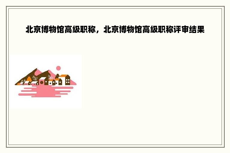 北京博物馆高级职称，北京博物馆高级职称评审结果