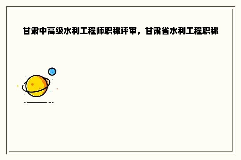 甘肃中高级水利工程师职称评审，甘肃省水利工程职称
