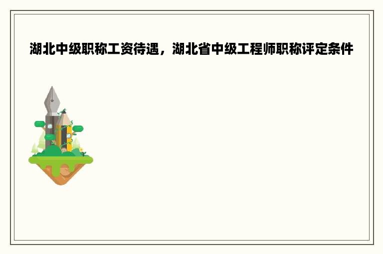 湖北中级职称工资待遇，湖北省中级工程师职称评定条件