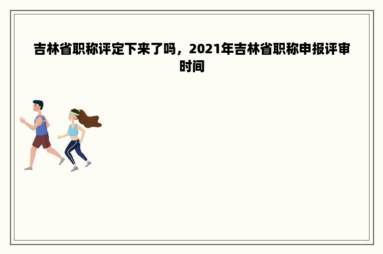 吉林省职称评定下来了吗，2021年吉林省职称申报评审时间