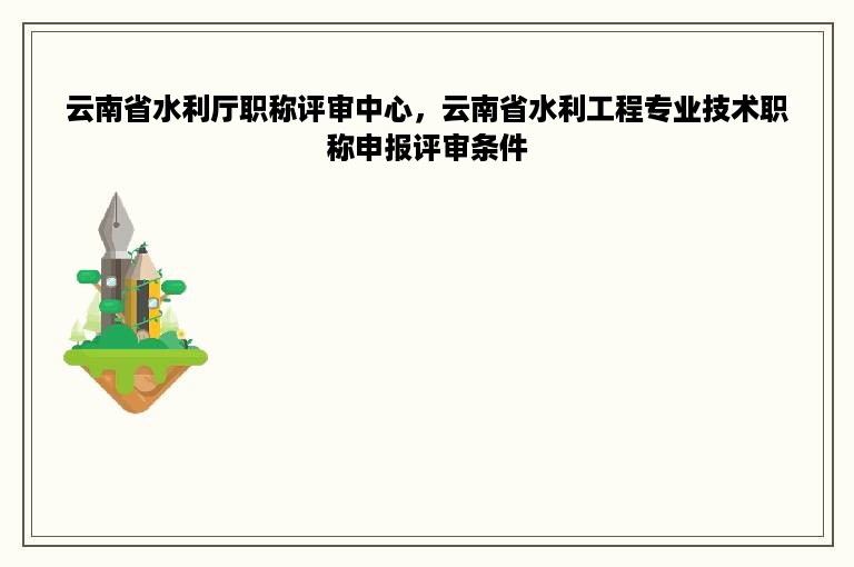 云南省水利厅职称评审中心，云南省水利工程专业技术职称申报评审条件