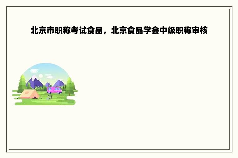 北京市职称考试食品，北京食品学会中级职称审核
