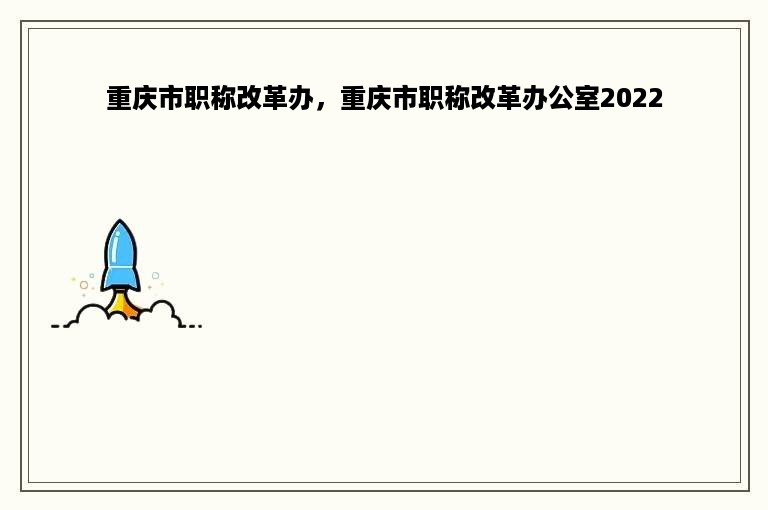 重庆市职称改革办，重庆市职称改革办公室2022