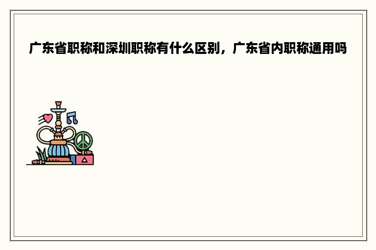 广东省职称和深圳职称有什么区别，广东省内职称通用吗