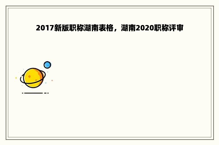 2017新版职称湖南表格，湖南2020职称评审