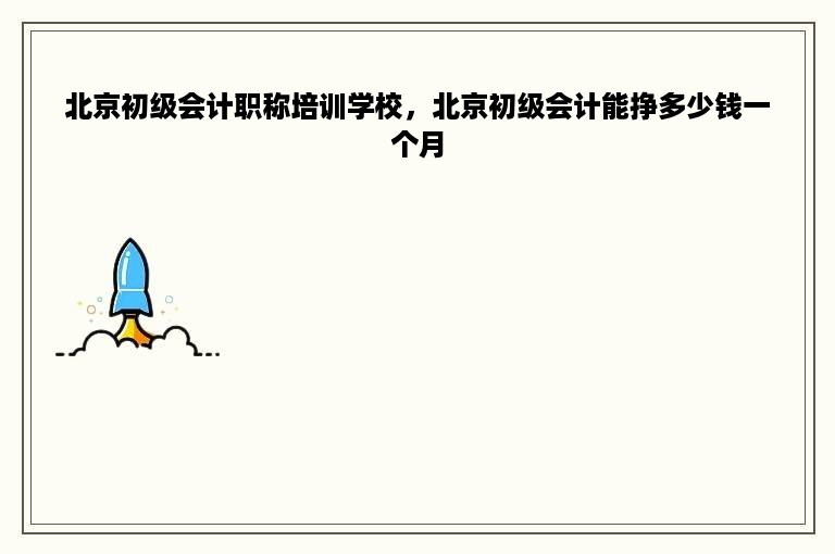 北京初级会计职称培训学校，北京初级会计能挣多少钱一个月