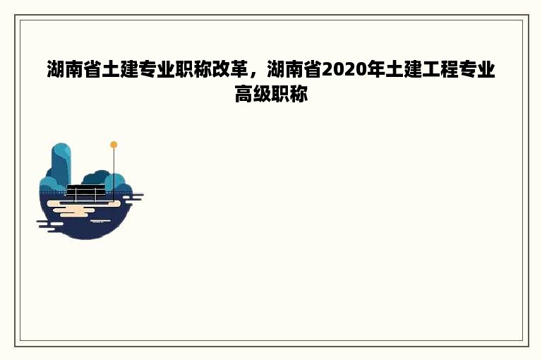 湖南省土建专业职称改革，湖南省2020年土建工程专业高级职称