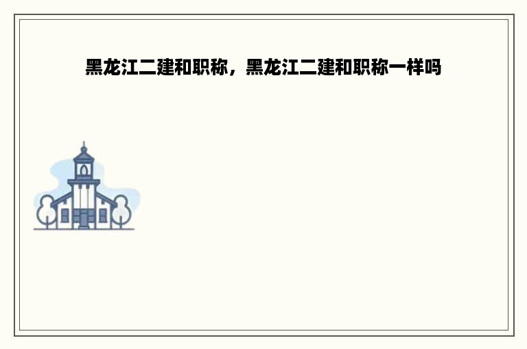 黑龙江二建和职称，黑龙江二建和职称一样吗