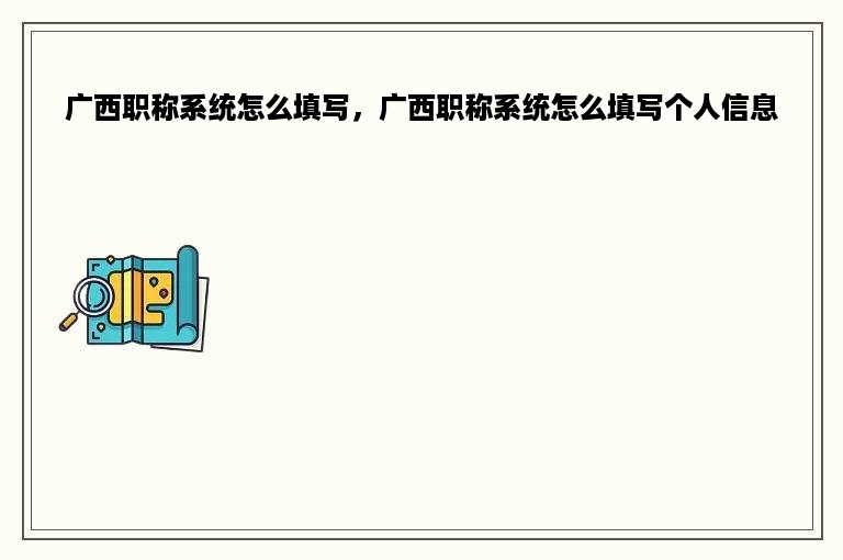 广西职称系统怎么填写，广西职称系统怎么填写个人信息