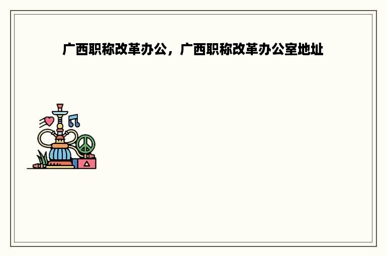 广西职称改革办公，广西职称改革办公室地址