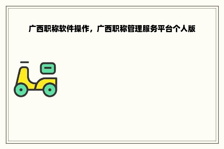 广西职称软件操作，广西职称管理服务平台个人版