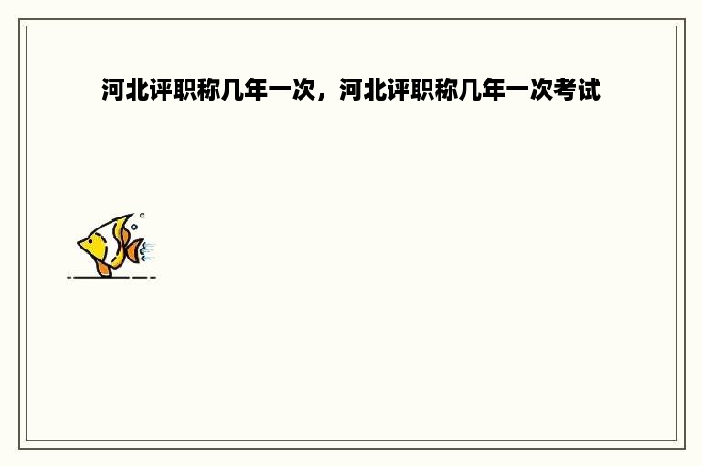 河北评职称几年一次，河北评职称几年一次考试