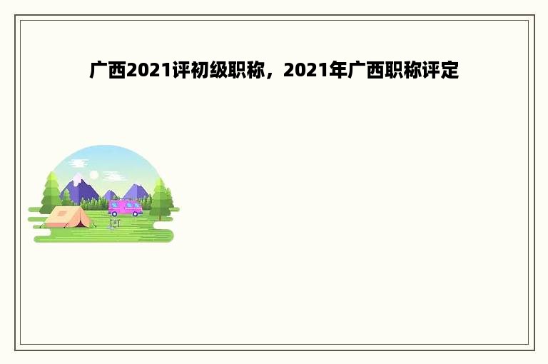 广西2021评初级职称，2021年广西职称评定