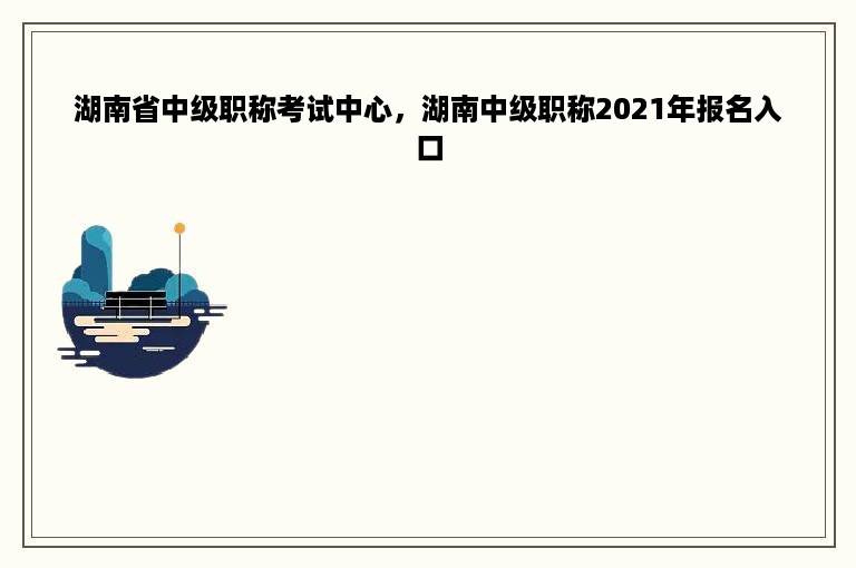 湖南省中级职称考试中心，湖南中级职称2021年报名入口
