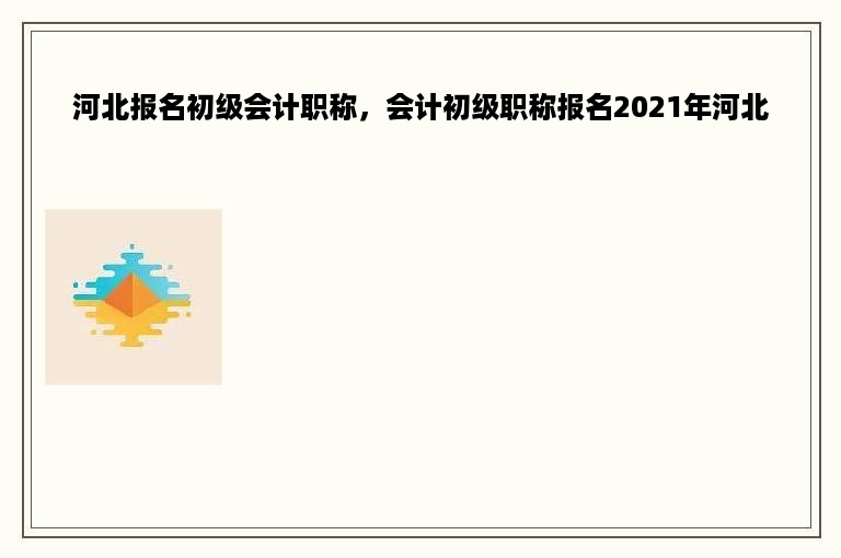 河北报名初级会计职称，会计初级职称报名2021年河北