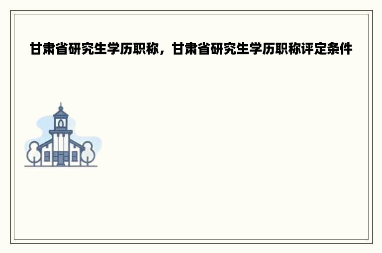 甘肃省研究生学历职称，甘肃省研究生学历职称评定条件