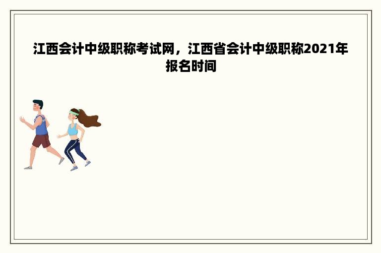江西会计中级职称考试网，江西省会计中级职称2021年报名时间