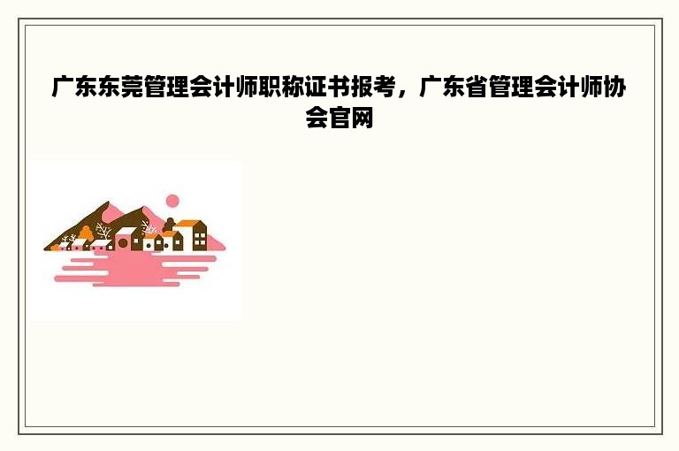 广东东莞管理会计师职称证书报考，广东省管理会计师协会官网