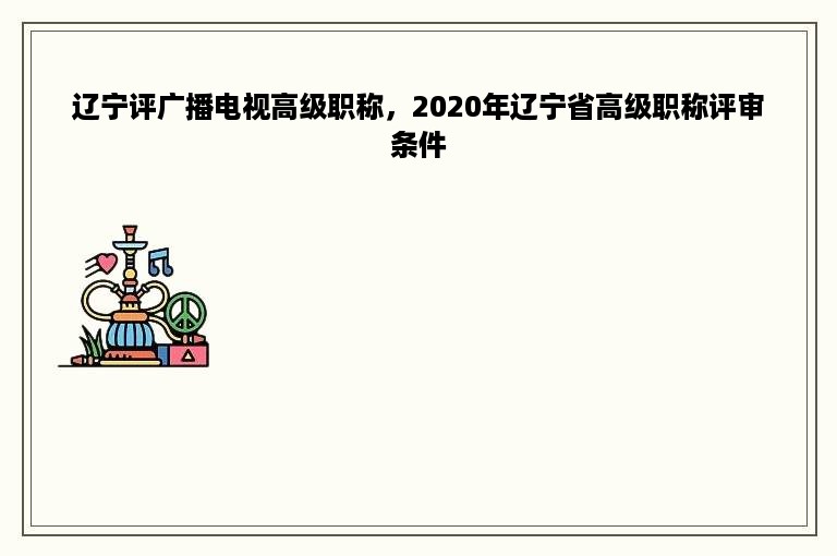 辽宁评广播电视高级职称，2020年辽宁省高级职称评审条件