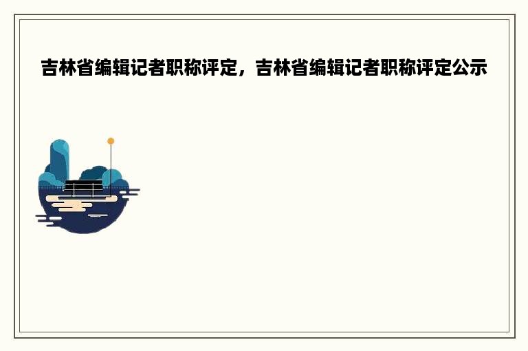 吉林省编辑记者职称评定，吉林省编辑记者职称评定公示