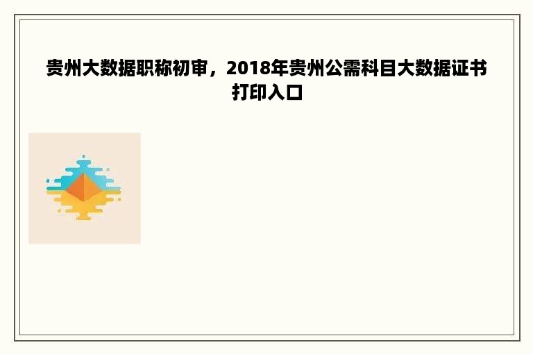 贵州大数据职称初审，2018年贵州公需科目大数据证书打印入口