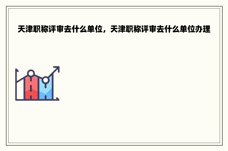 天津职称评审去什么单位，天津职称评审去什么单位办理