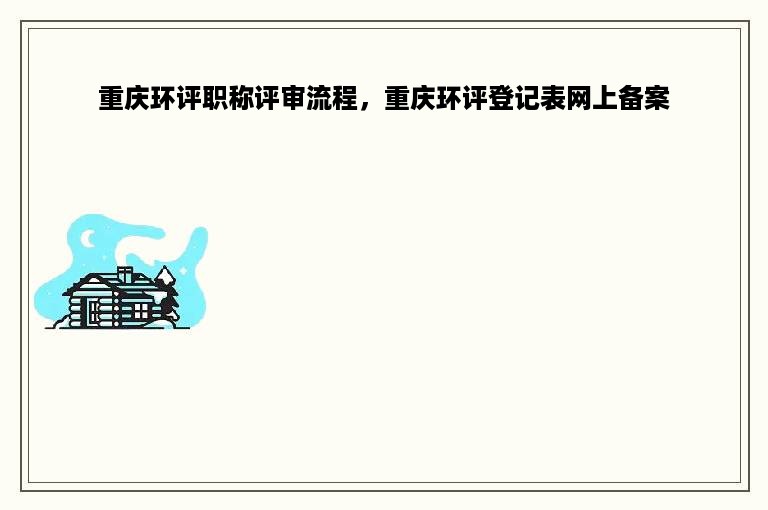 重庆环评职称评审流程，重庆环评登记表网上备案