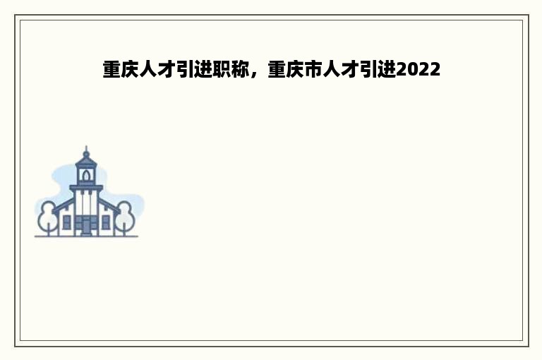 重庆人才引进职称，重庆市人才引进2022