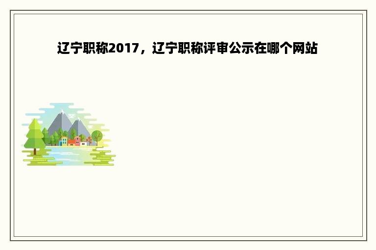 辽宁职称2017，辽宁职称评审公示在哪个网站