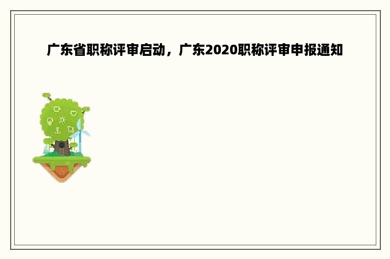 广东省职称评审启动，广东2020职称评审申报通知