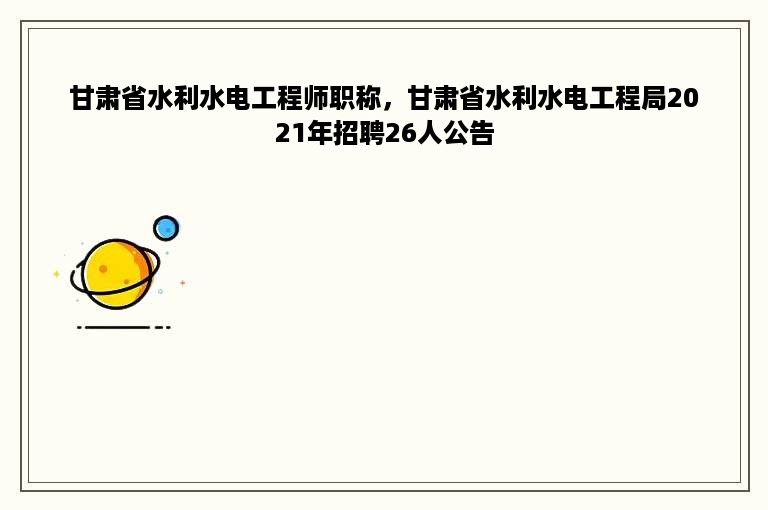甘肃省水利水电工程师职称，甘肃省水利水电工程局2021年招聘26人公告