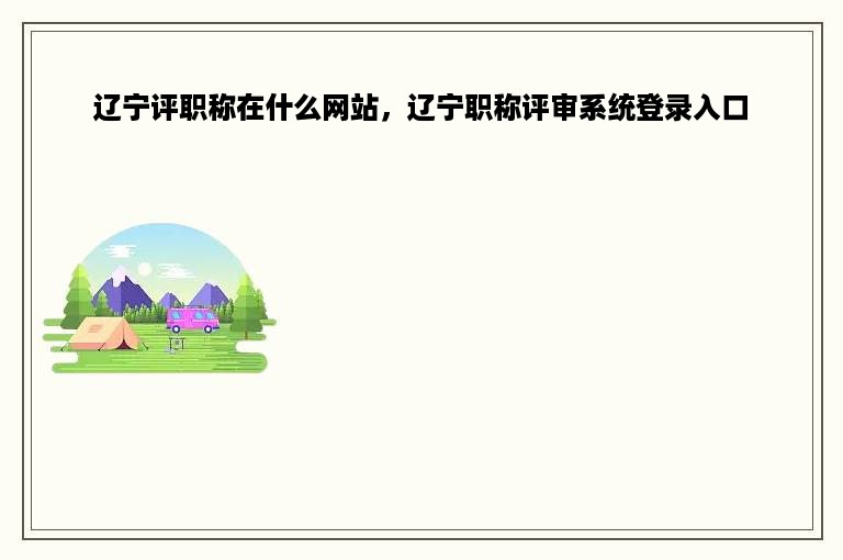 辽宁评职称在什么网站，辽宁职称评审系统登录入口