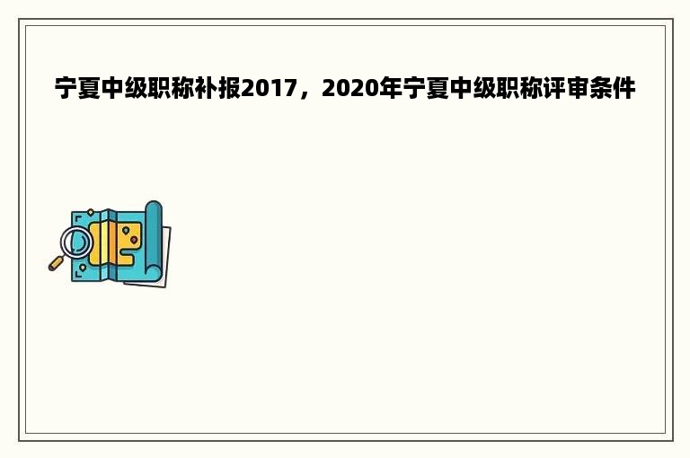 宁夏中级职称补报2017，2020年宁夏中级职称评审条件