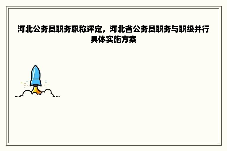 河北公务员职务职称评定，河北省公务员职务与职级并行具体实施方案
