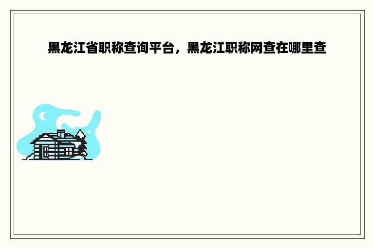 黑龙江省职称查询平台，黑龙江职称网查在哪里查