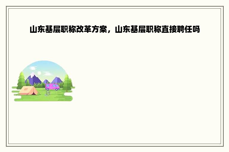 山东基层职称改革方案，山东基层职称直接聘任吗