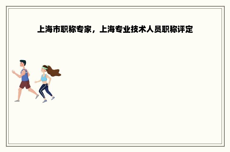 上海市职称专家，上海专业技术人员职称评定