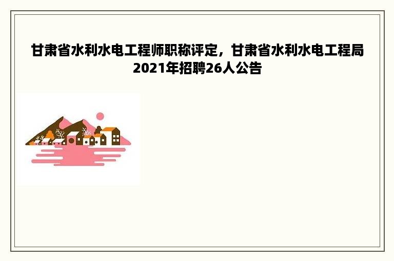 甘肃省水利水电工程师职称评定，甘肃省水利水电工程局2021年招聘26人公告