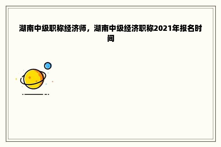 湖南中级职称经济师，湖南中级经济职称2021年报名时间