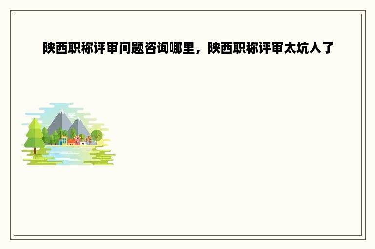 陕西职称评审问题咨询哪里，陕西职称评审太坑人了