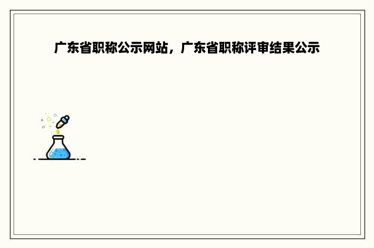 广东省职称公示网站，广东省职称评审结果公示