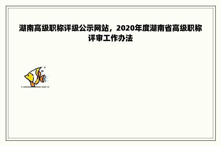 湖南高级职称评级公示网站，2020年度湖南省高级职称评审工作办法