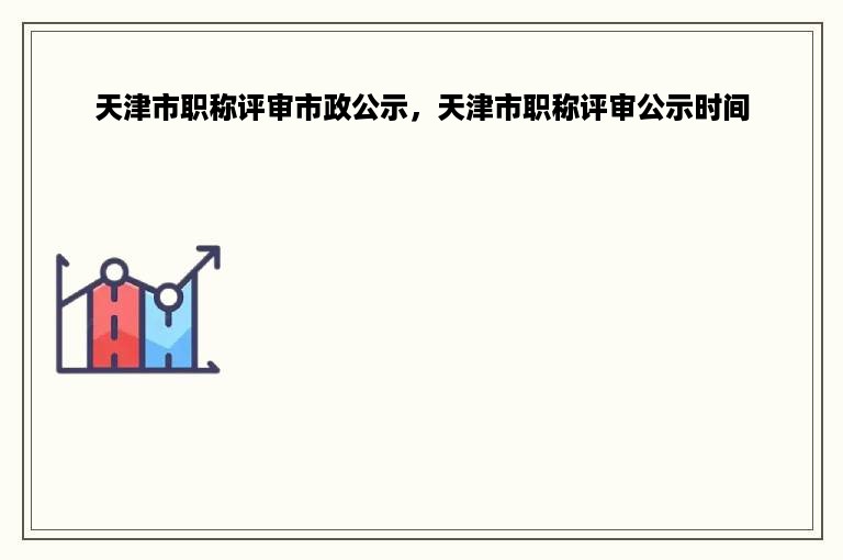 天津市职称评审市政公示，天津市职称评审公示时间