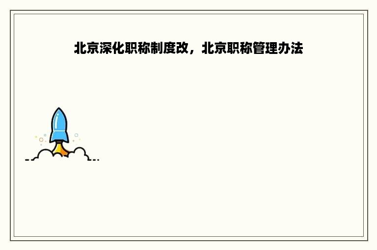 北京深化职称制度改，北京职称管理办法