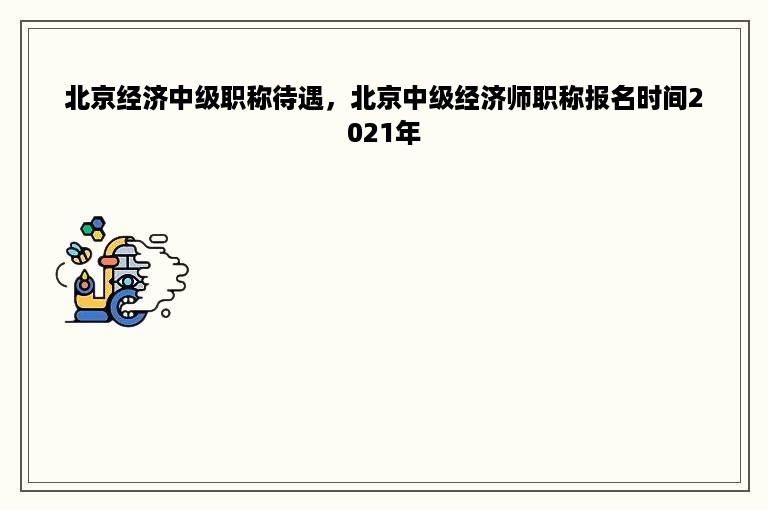 北京经济中级职称待遇，北京中级经济师职称报名时间2021年
