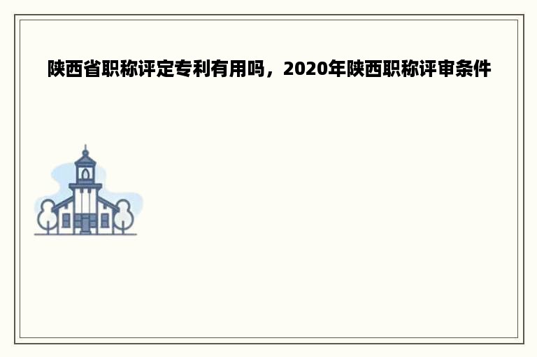 陕西省职称评定专利有用吗，2020年陕西职称评审条件