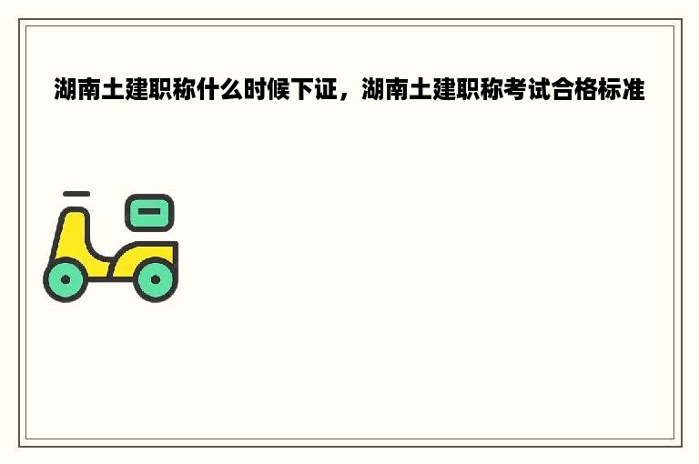 湖南土建职称什么时候下证，湖南土建职称考试合格标准